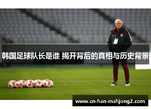 韩国足球队长是谁 揭开背后的真相与历史背景