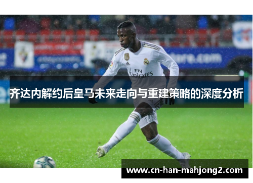 齐达内解约后皇马未来走向与重建策略的深度分析