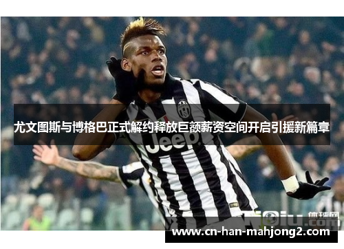 尤文图斯与博格巴正式解约释放巨额薪资空间开启引援新篇章