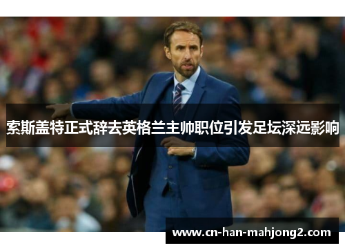 索斯盖特正式辞去英格兰主帅职位引发足坛深远影响