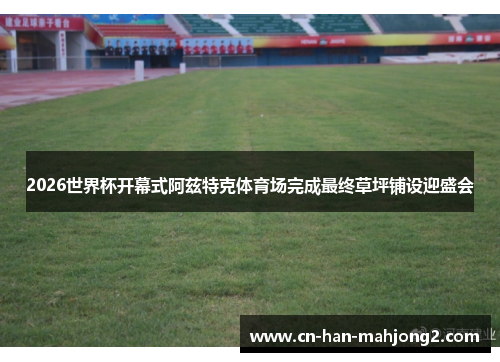 2026世界杯开幕式阿兹特克体育场完成最终草坪铺设迎盛会