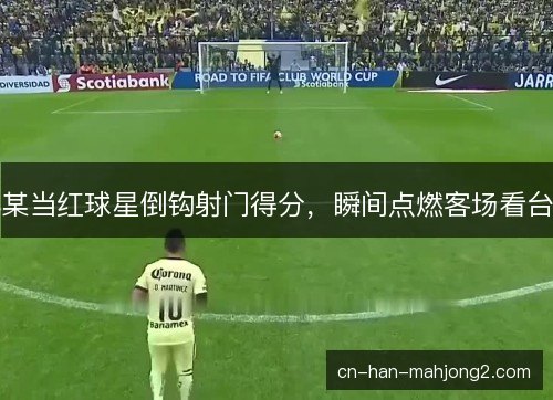某当红球星倒钩射门得分，瞬间点燃客场看台